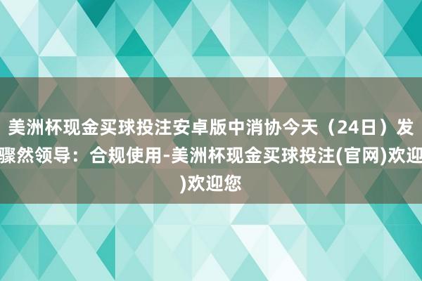 美洲杯现金买球投注安卓版中消协今天（24日）发布骤然领导：合规使用-美洲杯现金买球投注(官网)欢迎您