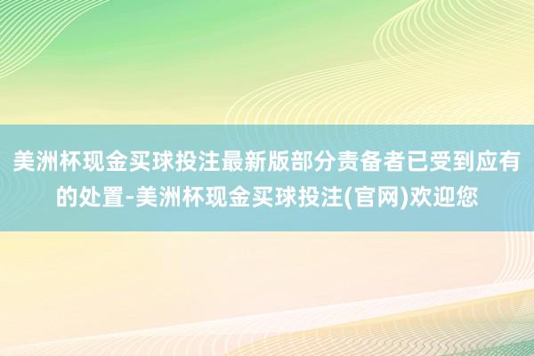 美洲杯现金买球投注最新版部分责备者已受到应有的处置-美洲杯现金买球投注(官网)欢迎您