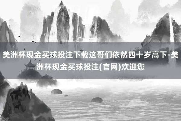 美洲杯现金买球投注下载这哥们依然四十岁高下-美洲杯现金买球投注(官网)欢迎您
