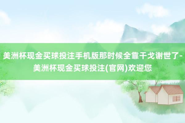 美洲杯现金买球投注手机版那时候全靠干戈谢世了-美洲杯现金买球投注(官网)欢迎您