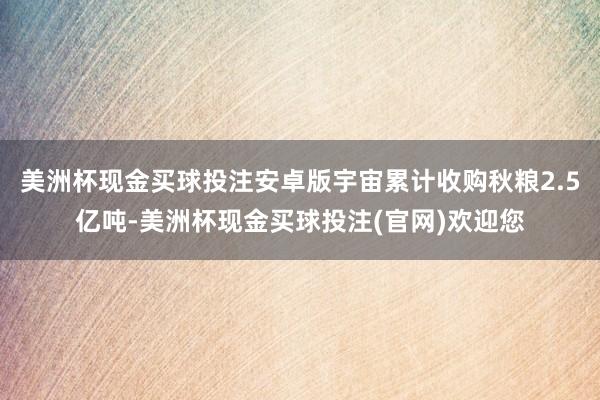美洲杯现金买球投注安卓版宇宙累计收购秋粮2.5亿吨-美洲杯现金买球投注(官网)欢迎您