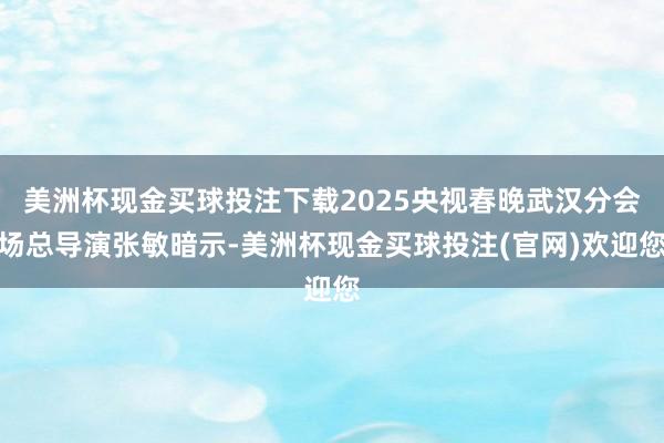 美洲杯现金买球投注下载2025央视春晚武汉分会场总导演张敏暗示-美洲杯现金买球投注(官网)欢迎您