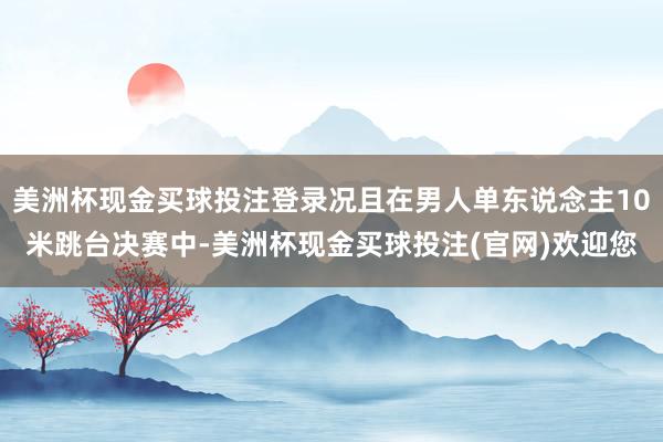 美洲杯现金买球投注登录况且在男人单东说念主10米跳台决赛中-美洲杯现金买球投注(官网)欢迎您