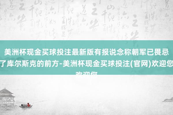 美洲杯现金买球投注最新版有报说念称朝军已畏忌了库尔斯克的前方-美洲杯现金买球投注(官网)欢迎您