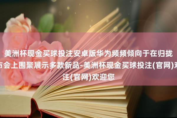 美洲杯现金买球投注安卓版华为频频倾向于在归拢场发布会上围聚展示多款新品-美洲杯现金买球投注(官网)欢迎您