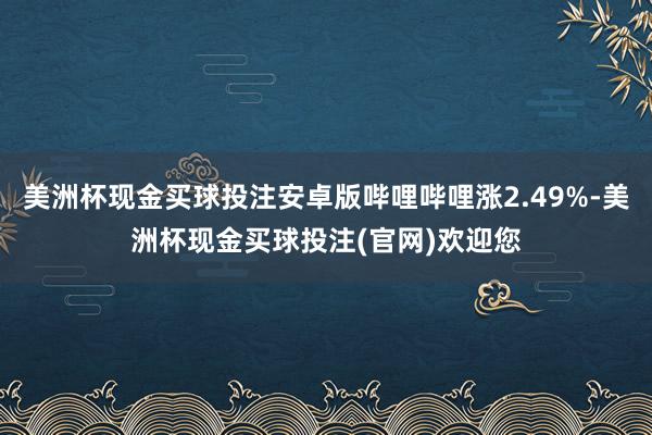 美洲杯现金买球投注安卓版哔哩哔哩涨2.49%-美洲杯现金买球投注(官网)欢迎您
