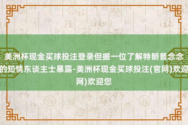 美洲杯现金买球投注登录但据一位了解特朗普念念法的知情东谈主士暴露-美洲杯现金买球投注(官网)欢迎您