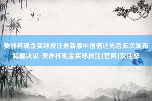 美洲杯现金买球投注最新版中国信达先后五次发布减握决议-美洲杯现金买球投注(官网)欢迎您