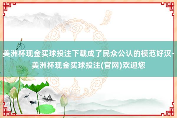 美洲杯现金买球投注下载成了民众公认的模范好汉-美洲杯现金买球投注(官网)欢迎您