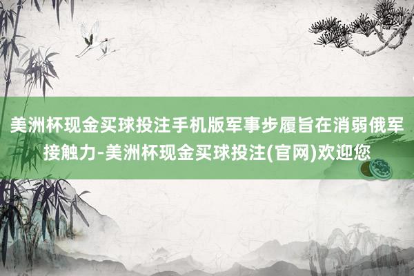 美洲杯现金买球投注手机版军事步履旨在消弱俄军接触力-美洲杯现金买球投注(官网)欢迎您