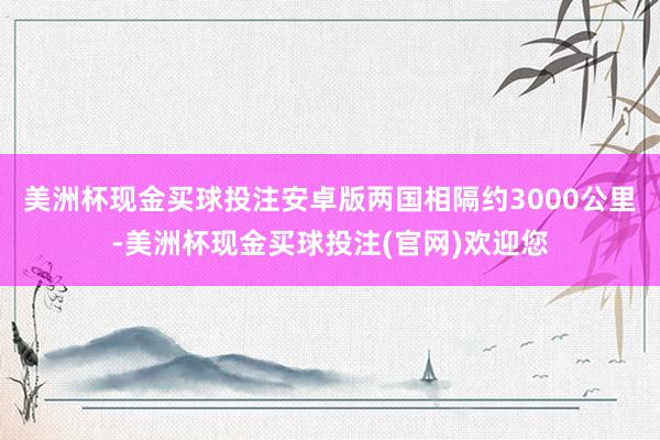 美洲杯现金买球投注安卓版两国相隔约3000公里-美洲杯现金买球投注(官网)欢迎您
