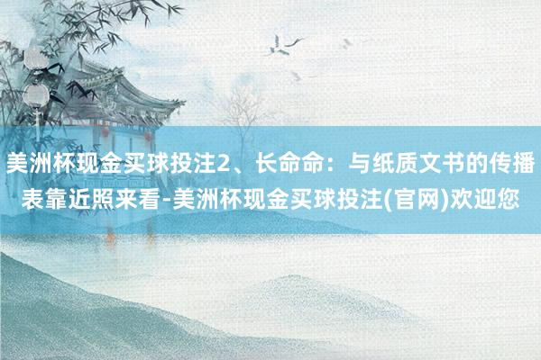 美洲杯现金买球投注2、长命命：与纸质文书的传播表靠近照来看-美洲杯现金买球投注(官网)欢迎您