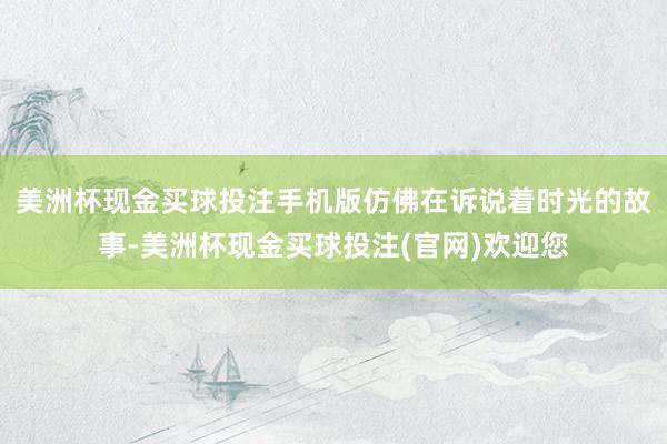 美洲杯现金买球投注手机版仿佛在诉说着时光的故事-美洲杯现金买球投注(官网)欢迎您