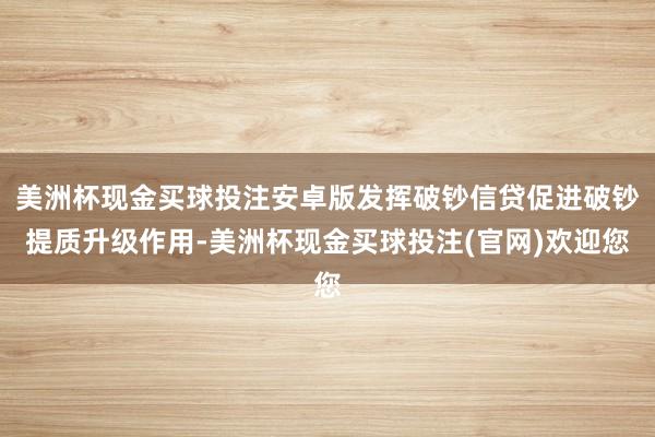 美洲杯现金买球投注安卓版发挥破钞信贷促进破钞提质升级作用-美洲杯现金买球投注(官网)欢迎您
