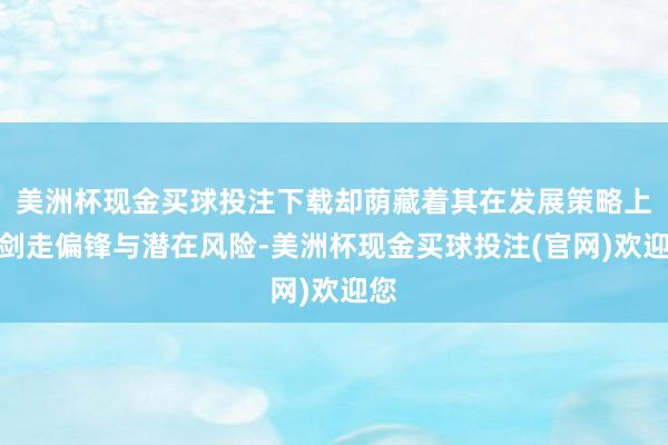 美洲杯现金买球投注下载却荫藏着其在发展策略上的剑走偏锋与潜在风险-美洲杯现金买球投注(官网)欢迎您