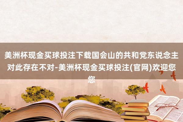 美洲杯现金买球投注下载国会山的共和党东说念主对此存在不对-美洲杯现金买球投注(官网)欢迎您