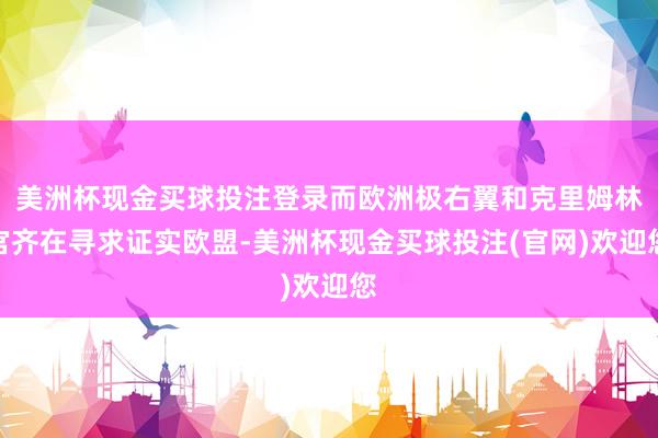 美洲杯现金买球投注登录而欧洲极右翼和克里姆林宫齐在寻求证实欧盟-美洲杯现金买球投注(官网)欢迎您