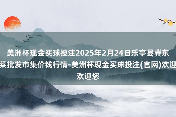 美洲杯现金买球投注2025年2月24日乐亭县冀东果菜批发市集价钱行情-美洲杯现金买球投注(官网)欢迎您