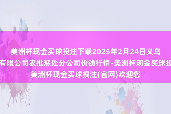 美洲杯现金买球投注下载2025年2月24日义乌市市集发展集团有限公司农批惩处分公司价钱行情-美洲杯现金买球投注(官网)欢迎您