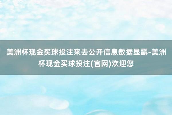 美洲杯现金买球投注　　来去公开信息数据显露-美洲杯现金买球投注(官网)欢迎您