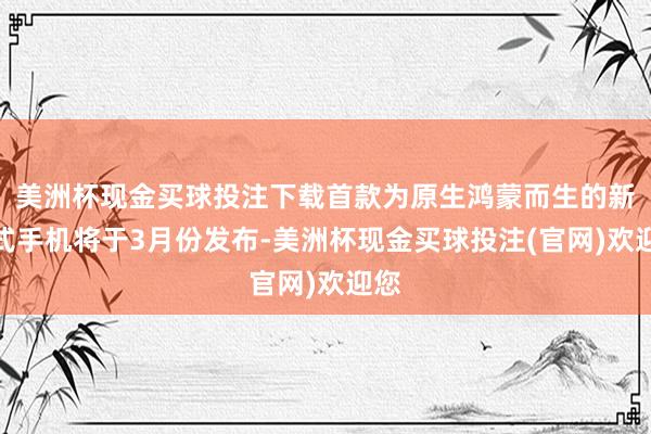 美洲杯现金买球投注下载首款为原生鸿蒙而生的新花式手机将于3月份发布-美洲杯现金买球投注(官网)欢迎您