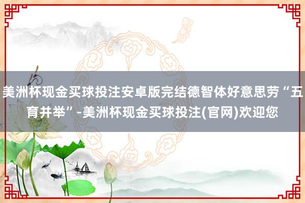 美洲杯现金买球投注安卓版完结德智体好意思劳“五育并举”-美洲杯现金买球投注(官网)欢迎您