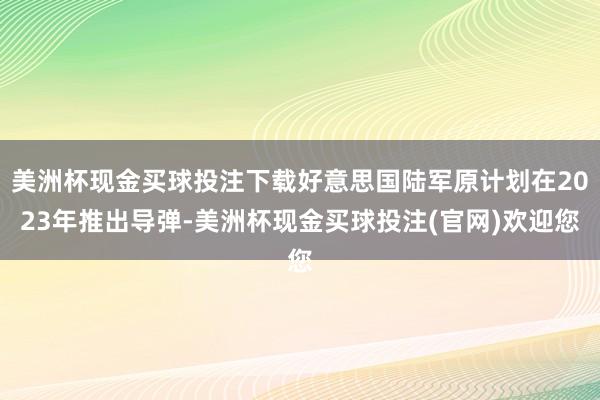 美洲杯现金买球投注下载好意思国陆军原计划在2023年推出导弹-美洲杯现金买球投注(官网)欢迎您