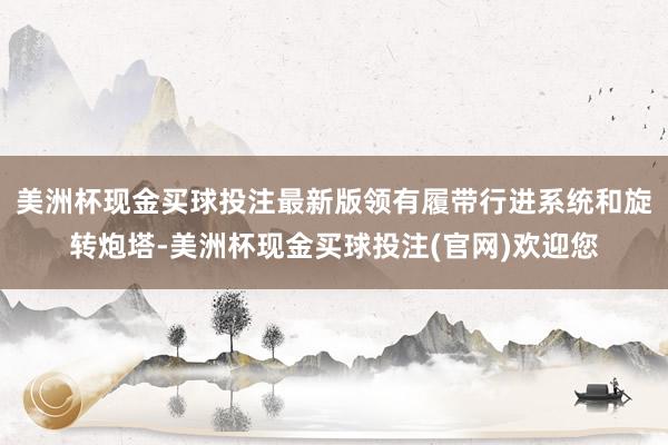 美洲杯现金买球投注最新版领有履带行进系统和旋转炮塔-美洲杯现金买球投注(官网)欢迎您