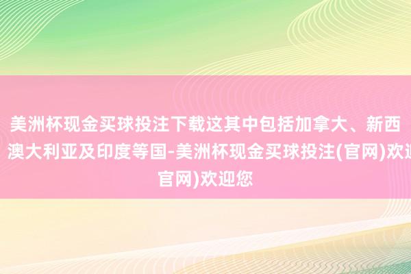 美洲杯现金买球投注下载这其中包括加拿大、新西兰、澳大利亚及印度等国-美洲杯现金买球投注(官网)欢迎您
