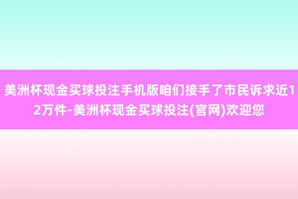 美洲杯现金买球投注手机版咱们接手了市民诉求近12万件-美洲杯现金买球投注(官网)欢迎您