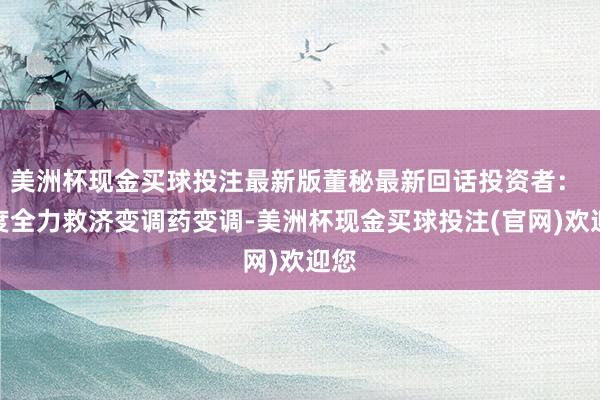 美洲杯现金买球投注最新版董秘最新回话投资者： 国度全力救济变调药变调-美洲杯现金买球投注(官网)欢迎您