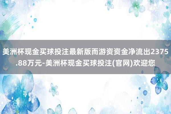 美洲杯现金买球投注最新版而游资资金净流出2375.88万元-美洲杯现金买球投注(官网)欢迎您