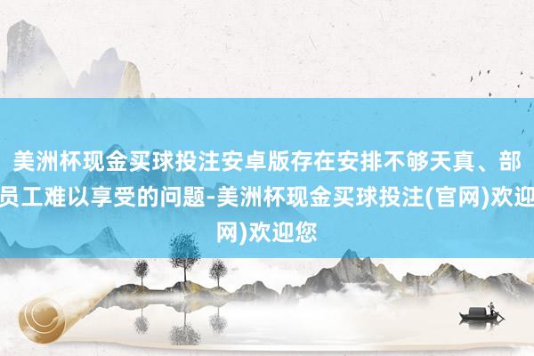 美洲杯现金买球投注安卓版存在安排不够天真、部分员工难以享受的问题-美洲杯现金买球投注(官网)欢迎您