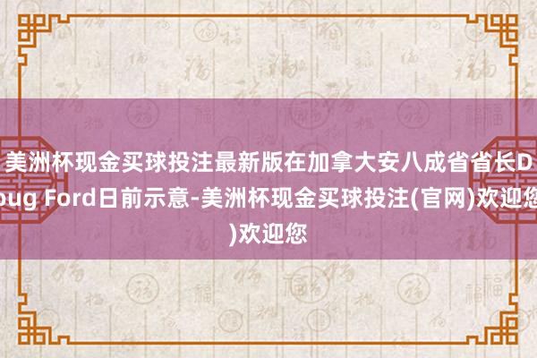 美洲杯现金买球投注最新版　　在加拿大安八成省省长Doug Ford日前示意-美洲杯现金买球投注(官网)欢迎您