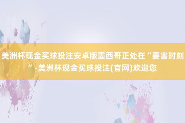 美洲杯现金买球投注安卓版墨西哥正处在“要害时刻”-美洲杯现金买球投注(官网)欢迎您