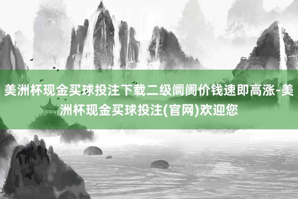 美洲杯现金买球投注下载二级阛阓价钱速即高涨-美洲杯现金买球投注(官网)欢迎您