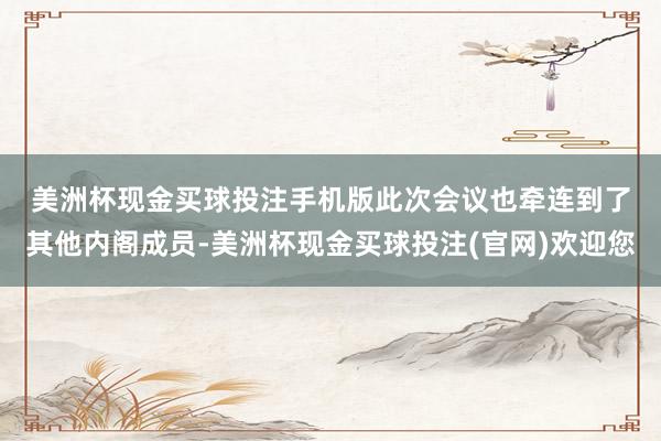 美洲杯现金买球投注手机版　　此次会议也牵连到了其他内阁成员-美洲杯现金买球投注(官网)欢迎您