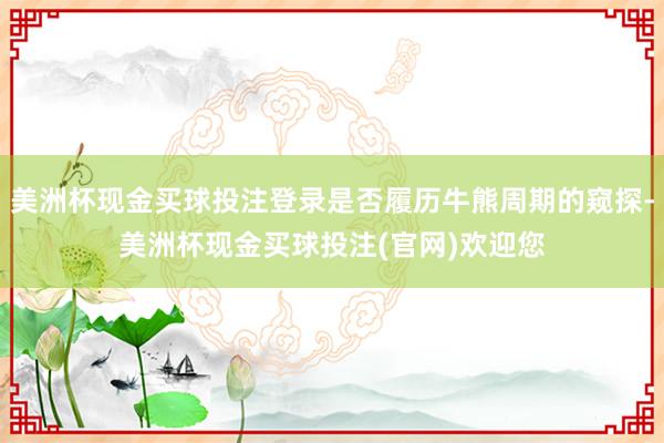 美洲杯现金买球投注登录是否履历牛熊周期的窥探-美洲杯现金买球投注(官网)欢迎您