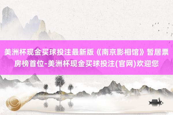 美洲杯现金买球投注最新版《南京影相馆》暂居票房榜首位-美洲杯现金买球投注(官网)欢迎您