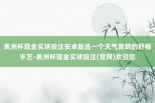 美洲杯现金买球投注安卓版选一个天气爽朗的舒畅手艺-美洲杯现金买球投注(官网)欢迎您