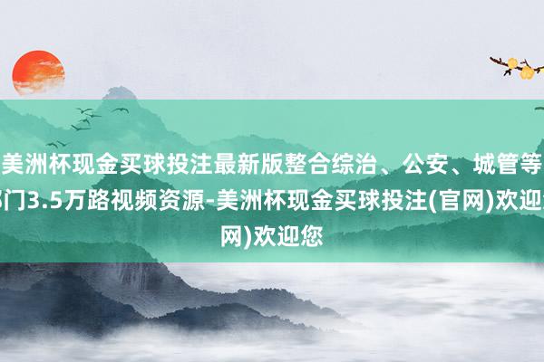 美洲杯现金买球投注最新版整合综治、公安、城管等部门3.5万路视频资源-美洲杯现金买球投注(官网)欢迎您