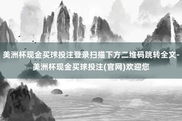 美洲杯现金买球投注登录扫描下方二维码跳转全文-美洲杯现金买球投注(官网)欢迎您