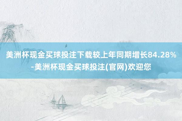 美洲杯现金买球投注下载较上年同期增长84.28%-美洲杯现金买球投注(官网)欢迎您