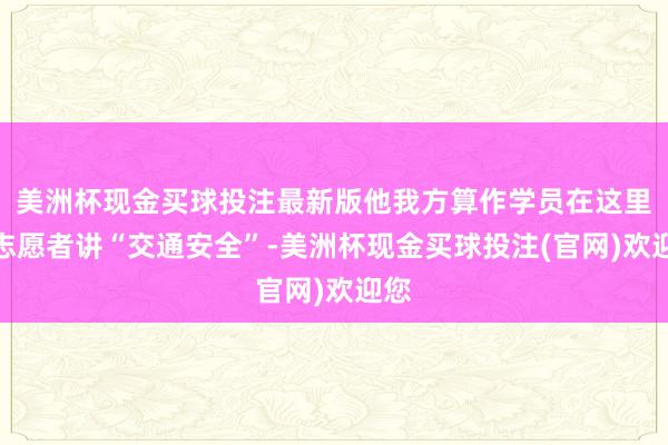 美洲杯现金买球投注最新版他我方算作学员在这里听志愿者讲“交通安全”-美洲杯现金买球投注(官网)欢迎您