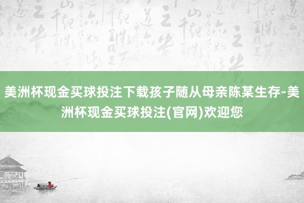 美洲杯现金买球投注下载孩子随从母亲陈某生存-美洲杯现金买球投注(官网)欢迎您