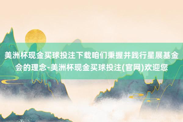 美洲杯现金买球投注下载咱们秉握并践行星展基金会的理念-美洲杯现金买球投注(官网)欢迎您