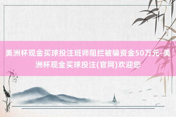 美洲杯现金买球投注班师阻拦被骗资金50万元-美洲杯现金买球投注(官网)欢迎您