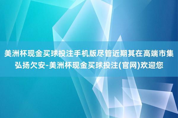 美洲杯现金买球投注手机版尽管近期其在高端市集弘扬欠安-美洲杯现金买球投注(官网)欢迎您