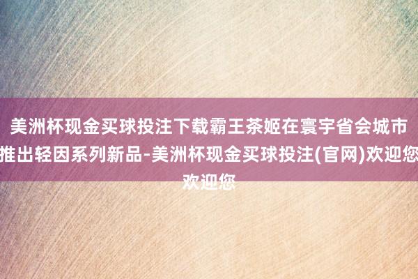 美洲杯现金买球投注下载霸王茶姬在寰宇省会城市推出轻因系列新品-美洲杯现金买球投注(官网)欢迎您