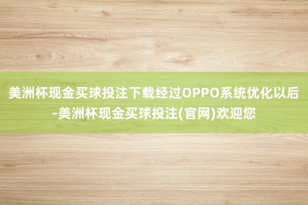 美洲杯现金买球投注下载经过OPPO系统优化以后-美洲杯现金买球投注(官网)欢迎您
